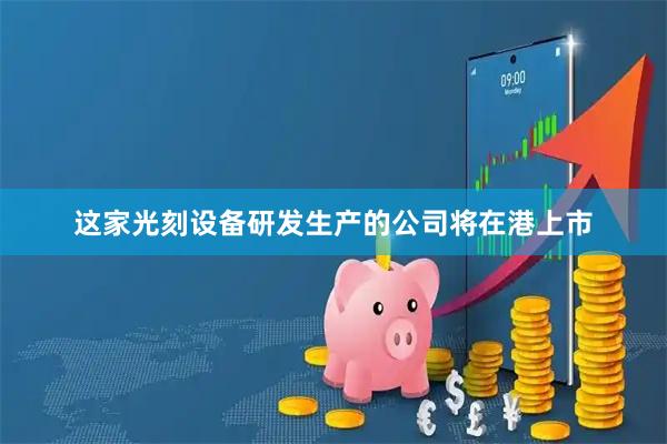 这家光刻设备研发生产的公司将在港上市