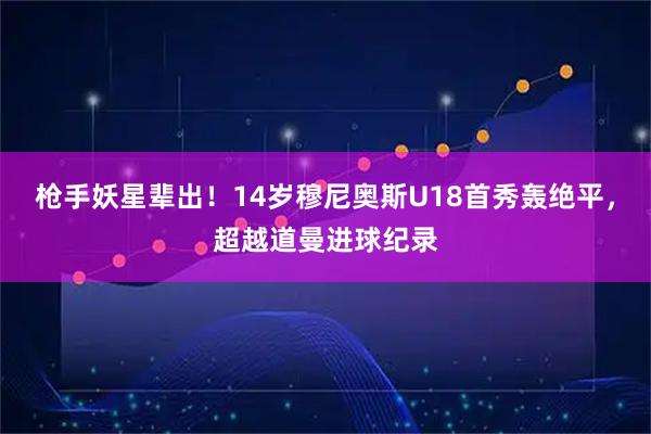 枪手妖星辈出！14岁穆尼奥斯U18首秀轰绝平，超越道曼进球纪录