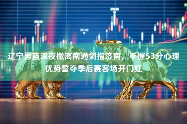 辽宁男篮深夜撤离南通剑指济南，手握53分心理优势誓夺季后赛客场开门红