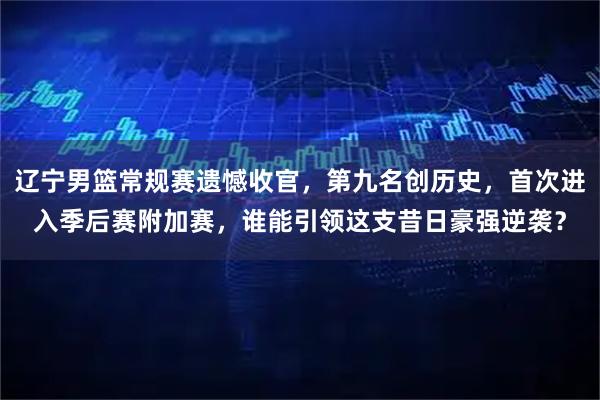 辽宁男篮常规赛遗憾收官，第九名创历史，首次进入季后赛附加赛，谁能引领这支昔日豪强逆袭？