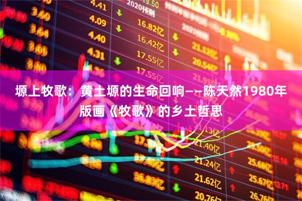 塬上牧歌：黄土塬的生命回响——陈天然1980年版画《牧歌》的乡土哲思