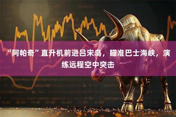 “阿帕奇”直升机前进吕宋岛，瞄准巴士海峡，演练远程空中突击