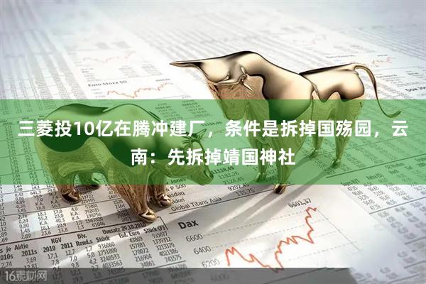 三菱投10亿在腾冲建厂，条件是拆掉国殇园，云南：先拆掉靖国神社