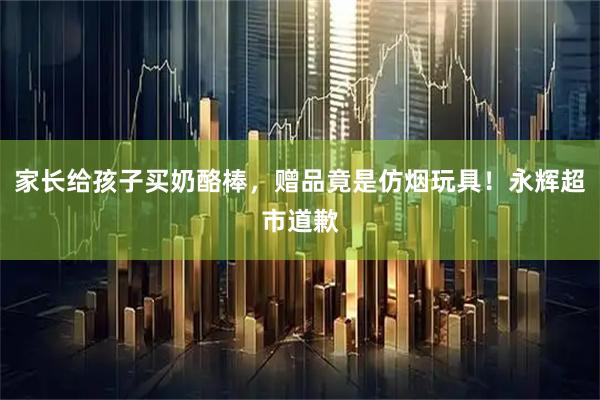 家长给孩子买奶酪棒，赠品竟是仿烟玩具！永辉超市道歉
