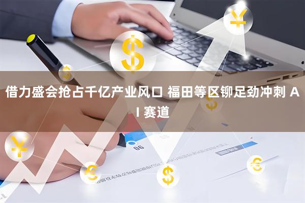 借力盛会抢占千亿产业风口 福田等区铆足劲冲刺 AI 赛道