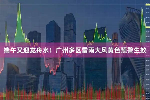端午又迎龙舟水!广州多区雷雨大风黄色预警生效