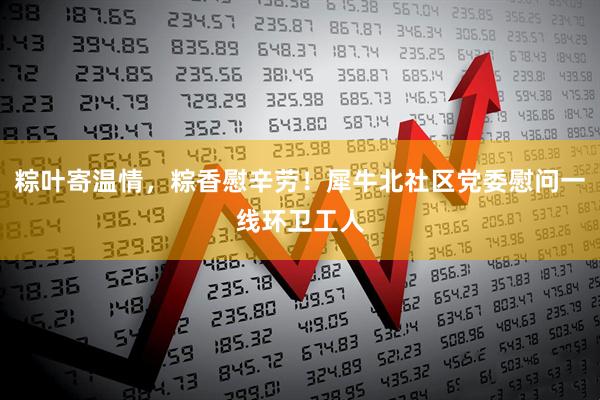 粽叶寄温情，粽香慰辛劳！犀牛北社区党委慰问一线环卫工人