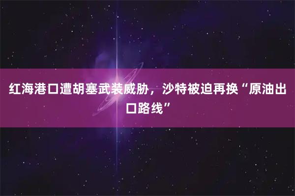 红海港口遭胡塞武装威胁,沙特被迫再换“原油出口路线”