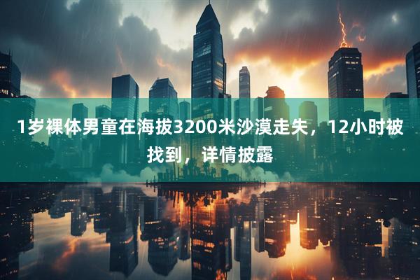 1岁裸体男童在海拔3200米沙漠走失,12小时被找到,详情披露