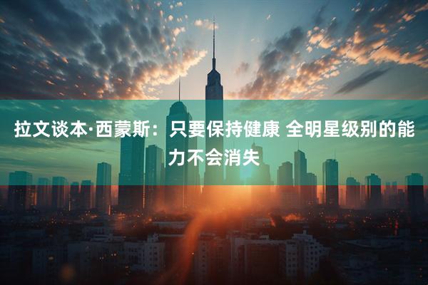 拉文谈本·西蒙斯：只要保持健康 全明星级别的能力不会消失