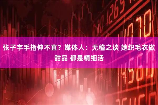 张子宇手指伸不直？媒体人：无稽之谈 她织毛衣做甜品 都是精细活